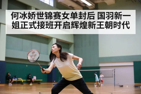 何冰娇世锦赛女单封后 国羽新一姐正式接班开启辉煌新王朝时代