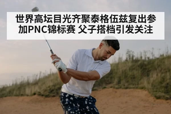 世界高坛目光齐聚泰格伍兹复出参加PNC锦标赛 父子搭档引发关注